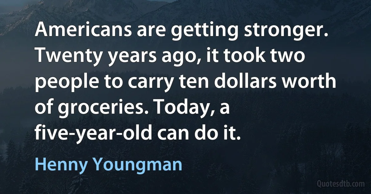 Americans are getting stronger. Twenty years ago, it took two people to carry ten dollars worth of groceries. Today, a five-year-old can do it. (Henny Youngman)