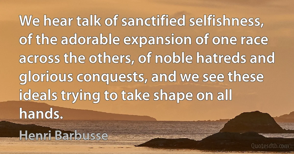 We hear talk of sanctified selfishness, of the adorable expansion of one race across the others, of noble hatreds and glorious conquests, and we see these ideals trying to take shape on all hands. (Henri Barbusse)