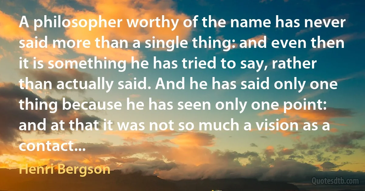 A philosopher worthy of the name has never said more than a single thing: and even then it is something he has tried to say, rather than actually said. And he has said only one thing because he has seen only one point: and at that it was not so much a vision as a contact... (Henri Bergson)