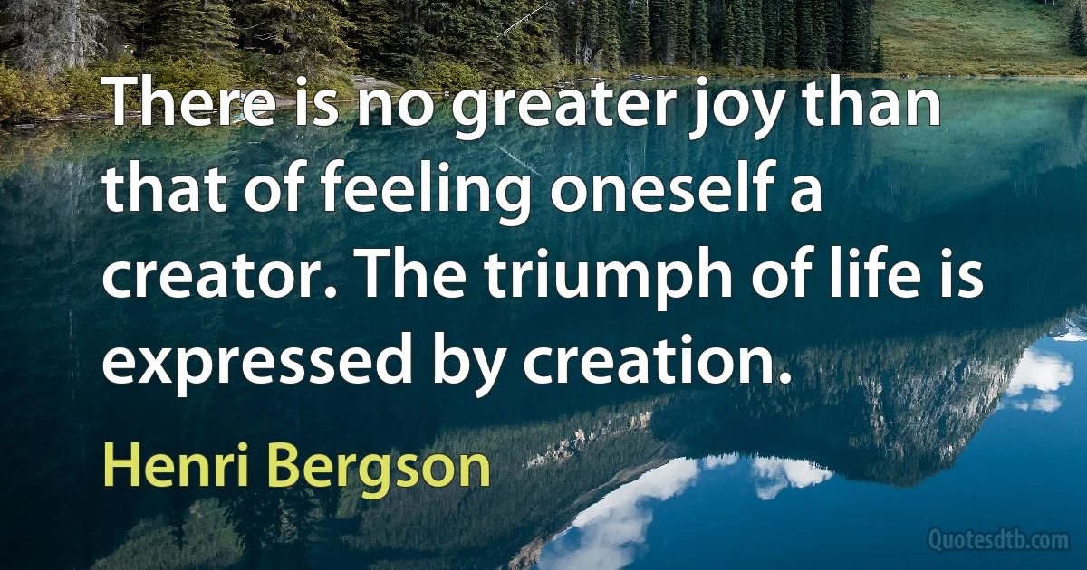 There is no greater joy than that of feeling oneself a creator. The triumph of life is expressed by creation. (Henri Bergson)