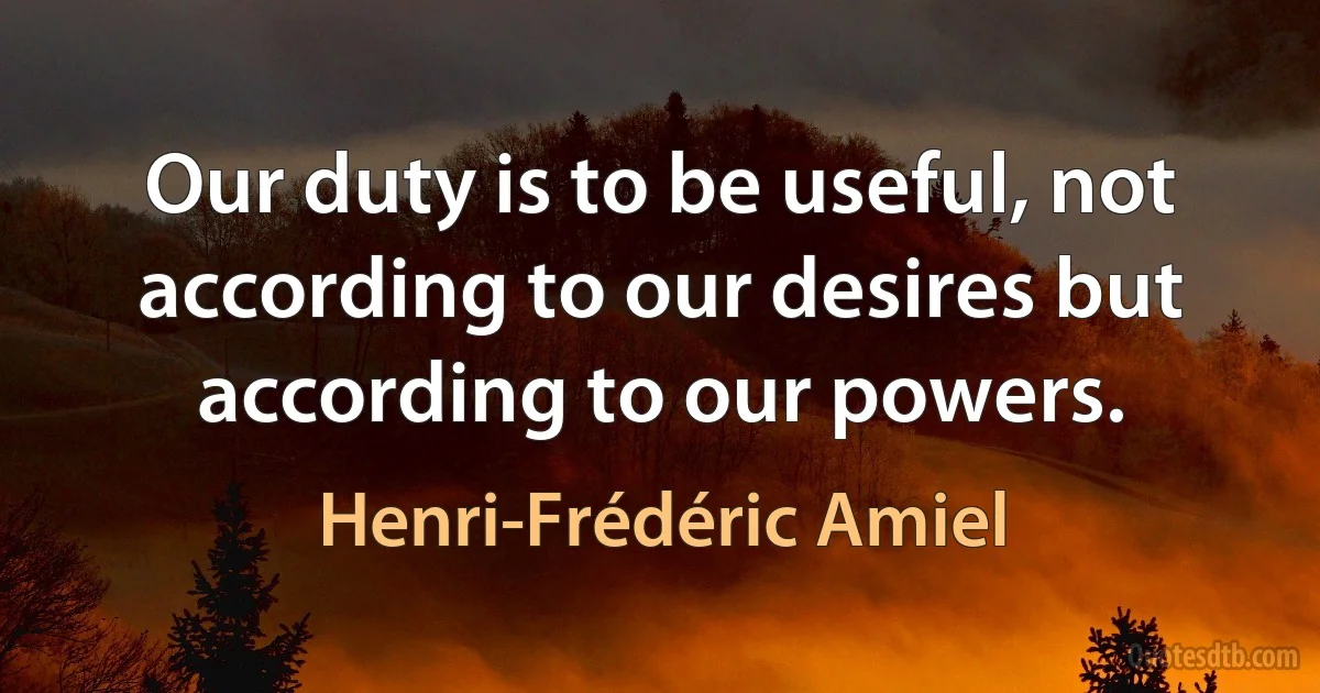 Our duty is to be useful, not according to our desires but according to our powers. (Henri-Frédéric Amiel)