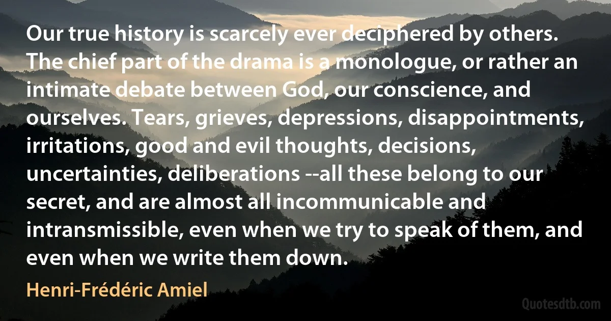 Our true history is scarcely ever deciphered by others. The chief part of the drama is a monologue, or rather an intimate debate between God, our conscience, and ourselves. Tears, grieves, depressions, disappointments, irritations, good and evil thoughts, decisions, uncertainties, deliberations --all these belong to our secret, and are almost all incommunicable and intransmissible, even when we try to speak of them, and even when we write them down. (Henri-Frédéric Amiel)