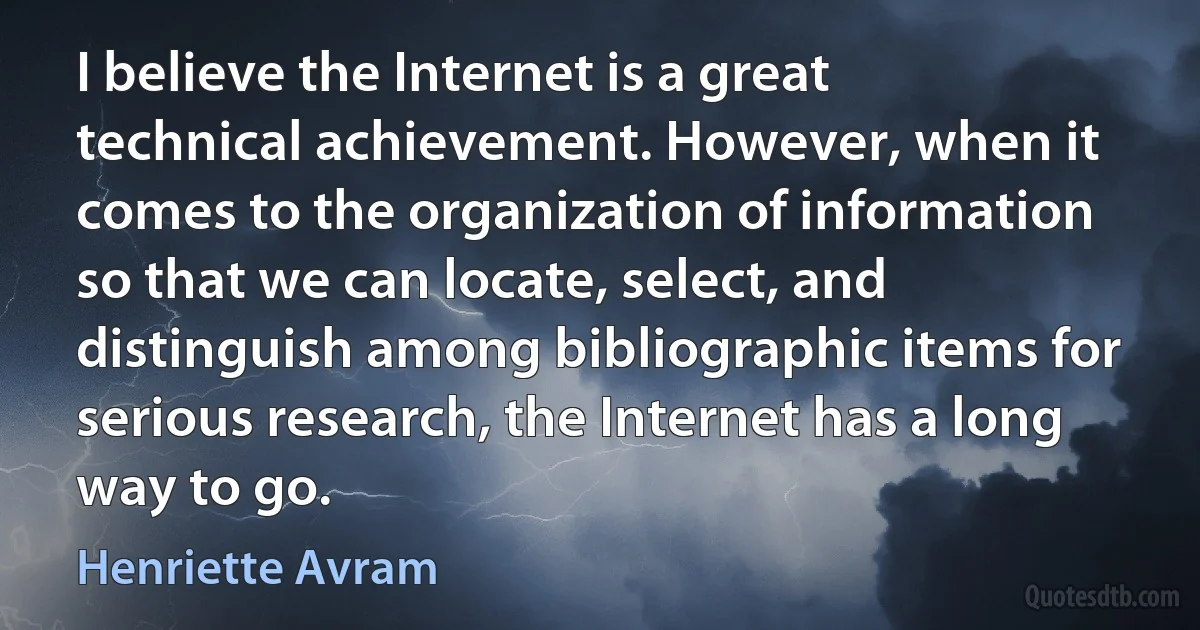 I believe the Internet is a great technical achievement. However, when it comes to the organization of information so that we can locate, select, and distinguish among bibliographic items for serious research, the Internet has a long way to go. (Henriette Avram)