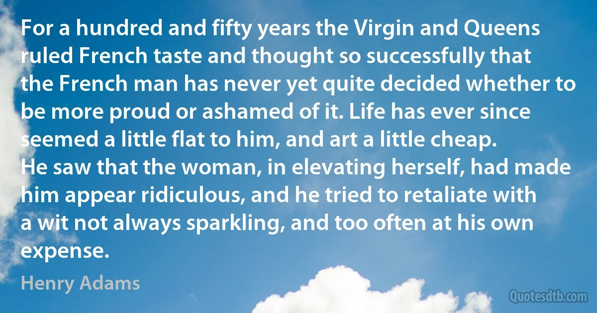 For a hundred and fifty years the Virgin and Queens ruled French taste and thought so successfully that the French man has never yet quite decided whether to be more proud or ashamed of it. Life has ever since seemed a little flat to him, and art a little cheap. He saw that the woman, in elevating herself, had made him appear ridiculous, and he tried to retaliate with a wit not always sparkling, and too often at his own expense. (Henry Adams)