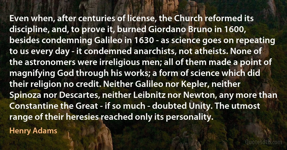 Even when, after centuries of license, the Church reformed its discipline, and, to prove it, burned Giordano Bruno in 1600, besides condemning Galileo in 1630 - as science goes on repeating to us every day - it condemned anarchists, not atheists. None of the astronomers were irreligious men; all of them made a point of magnifying God through his works; a form of science which did their religion no credit. Neither Galileo nor Kepler, neither Spinoza nor Descartes, neither Leibnitz nor Newton, any more than Constantine the Great - if so much - doubted Unity. The utmost range of their heresies reached only its personality. (Henry Adams)