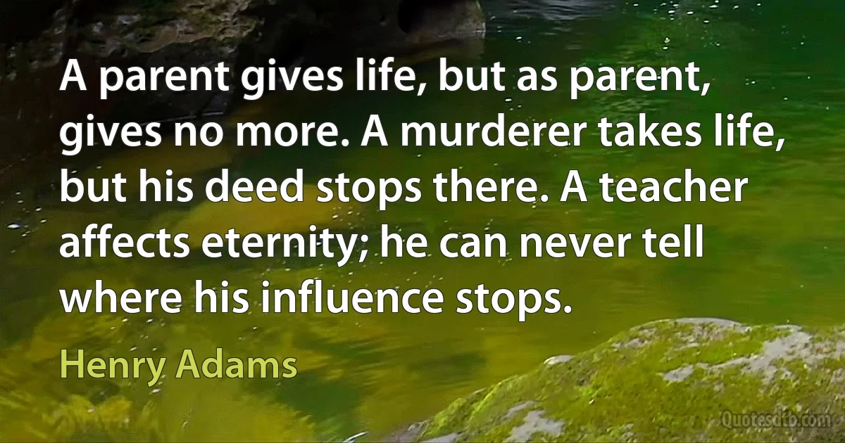 A parent gives life, but as parent, gives no more. A murderer takes life, but his deed stops there. A teacher affects eternity; he can never tell where his influence stops. (Henry Adams)