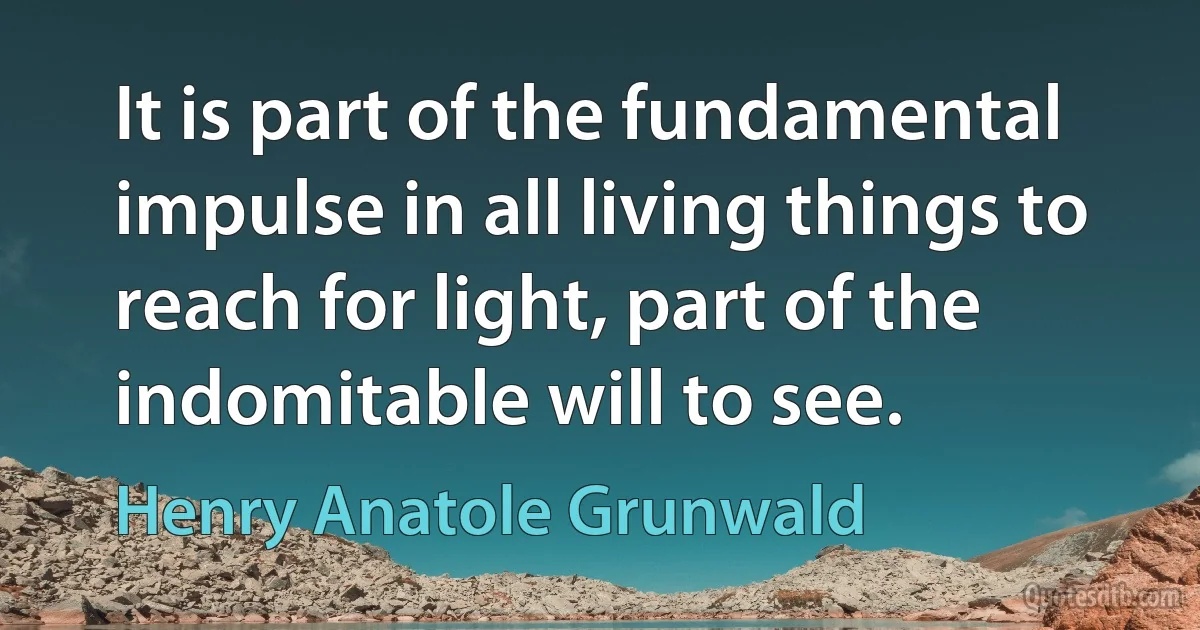 It is part of the fundamental impulse in all living things to reach for light, part of the indomitable will to see. (Henry Anatole Grunwald)