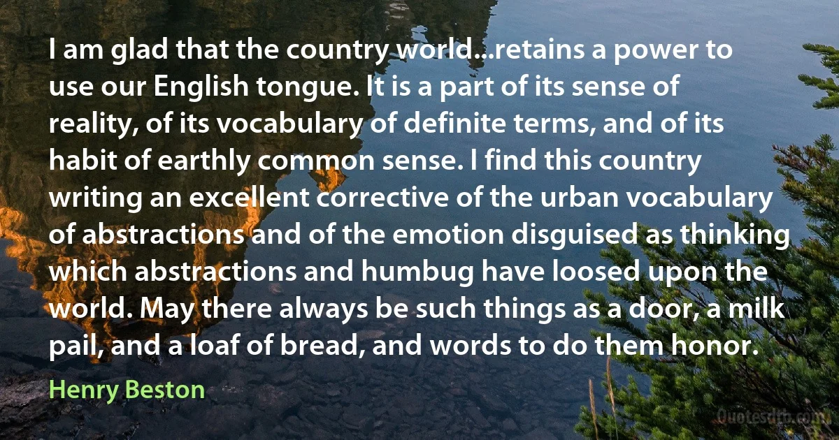 I am glad that the country world...retains a power to use our English tongue. It is a part of its sense of reality, of its vocabulary of definite terms, and of its habit of earthly common sense. I find this country writing an excellent corrective of the urban vocabulary of abstractions and of the emotion disguised as thinking which abstractions and humbug have loosed upon the world. May there always be such things as a door, a milk pail, and a loaf of bread, and words to do them honor. (Henry Beston)