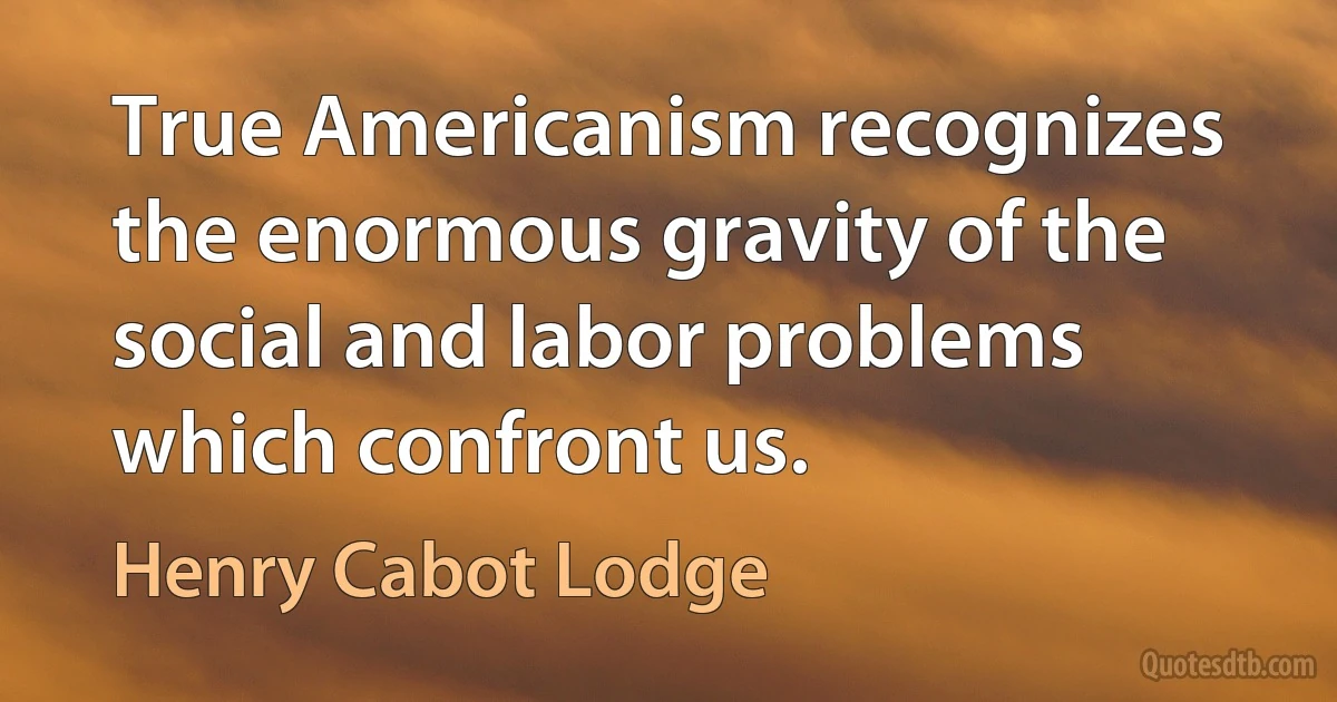 True Americanism recognizes the enormous gravity of the social and labor problems which confront us. (Henry Cabot Lodge)