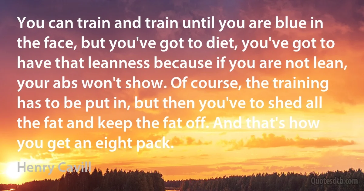 You can train and train until you are blue in the face, but you've got to diet, you've got to have that leanness because if you are not lean, your abs won't show. Of course, the training has to be put in, but then you've to shed all the fat and keep the fat off. And that's how you get an eight pack. (Henry Cavill)