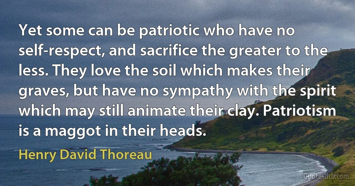 Yet some can be patriotic who have no self-respect, and sacrifice the greater to the less. They love the soil which makes their graves, but have no sympathy with the spirit which may still animate their clay. Patriotism is a maggot in their heads. (Henry David Thoreau)