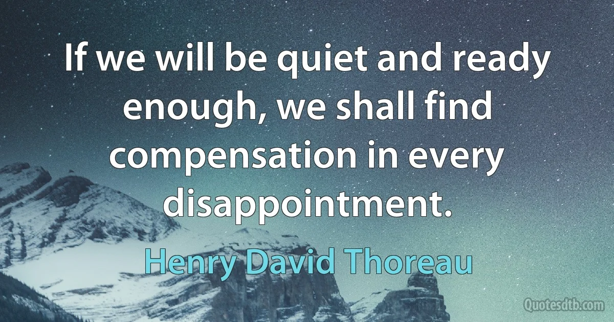 If we will be quiet and ready enough, we shall find compensation in every disappointment. (Henry David Thoreau)