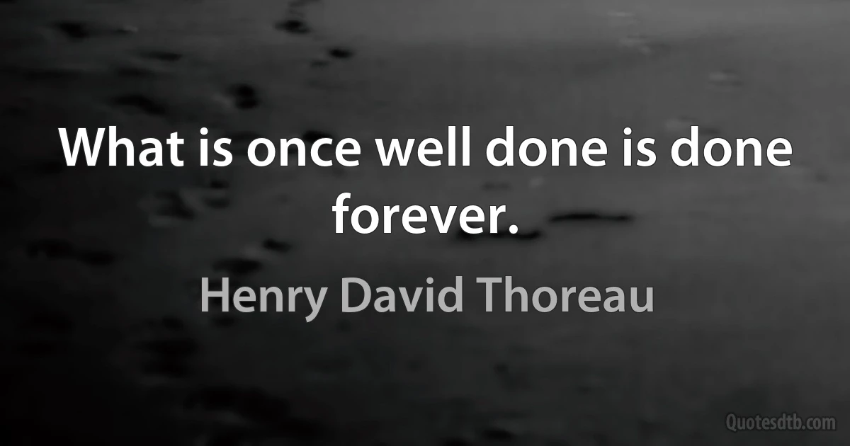 What is once well done is done forever. (Henry David Thoreau)