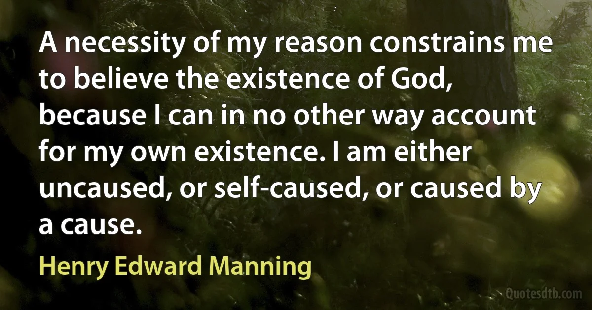 A necessity of my reason constrains me to believe the existence of God, because I can in no other way account for my own existence. I am either uncaused, or self-caused, or caused by a cause. (Henry Edward Manning)