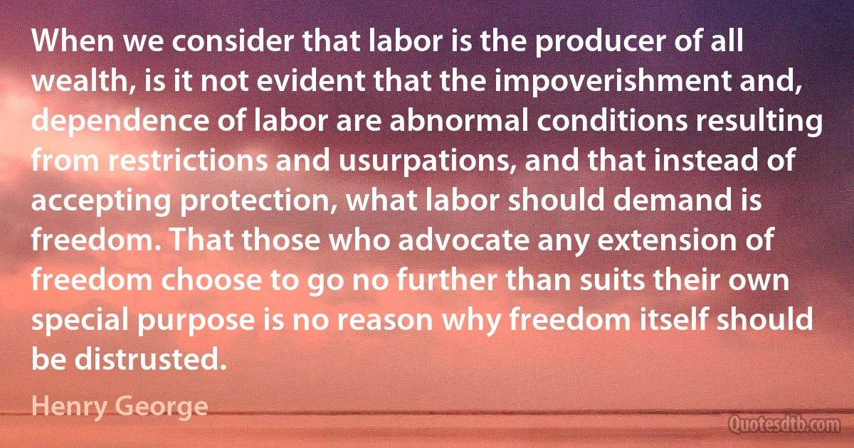 When we consider that labor is the producer of all wealth, is it not evident that the impoverishment and, dependence of labor are abnormal conditions resulting from restrictions and usurpations, and that instead of accepting protection, what labor should demand is freedom. That those who advocate any extension of freedom choose to go no further than suits their own special purpose is no reason why freedom itself should be distrusted. (Henry George)