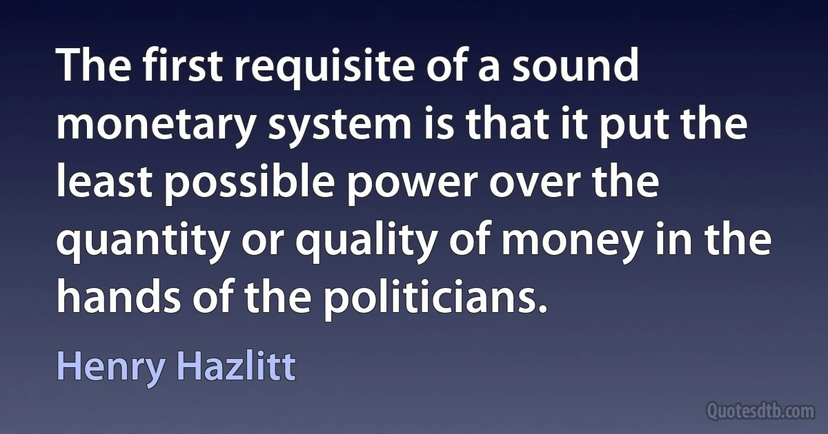 The first requisite of a sound monetary system is that it put the least possible power over the quantity or quality of money in the hands of the politicians. (Henry Hazlitt)