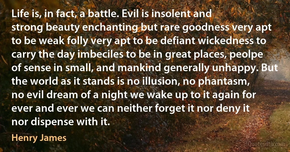 Life is, in fact, a battle. Evil is insolent and strong beauty enchanting but rare goodness very apt to be weak folly very apt to be defiant wickedness to carry the day imbeciles to be in great places, peolpe of sense in small, and mankind generally unhappy. But the world as it stands is no illusion, no phantasm, no evil dream of a night we wake up to it again for ever and ever we can neither forget it nor deny it nor dispense with it. (Henry James)