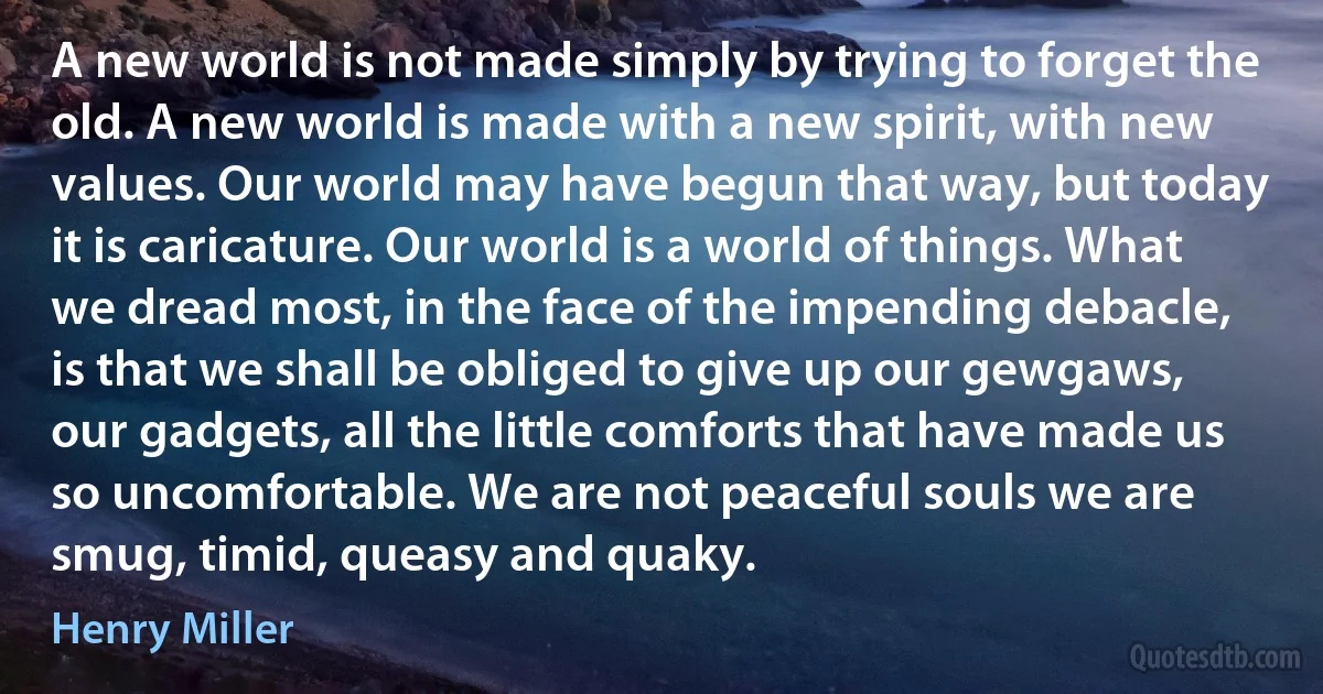 A new world is not made simply by trying to forget the old. A new world is made with a new spirit, with new values. Our world may have begun that way, but today it is caricature. Our world is a world of things. What we dread most, in the face of the impending debacle, is that we shall be obliged to give up our gewgaws, our gadgets, all the little comforts that have made us so uncomfortable. We are not peaceful souls we are smug, timid, queasy and quaky. (Henry Miller)