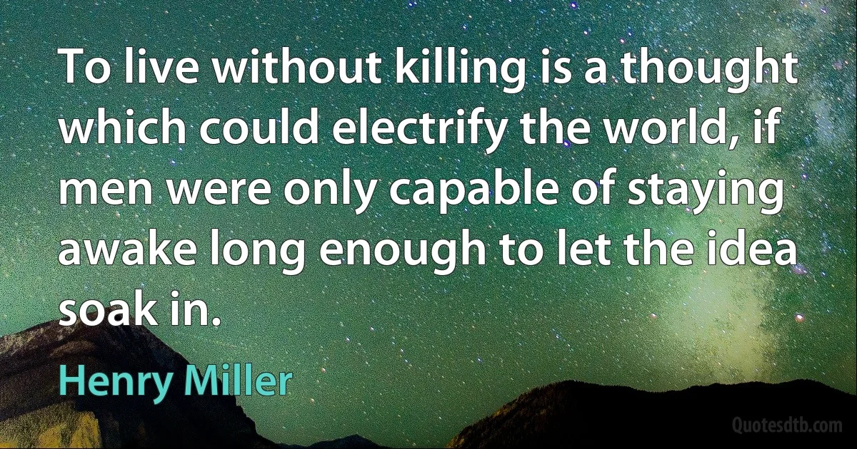 To live without killing is a thought which could electrify the world, if men were only capable of staying awake long enough to let the idea soak in. (Henry Miller)