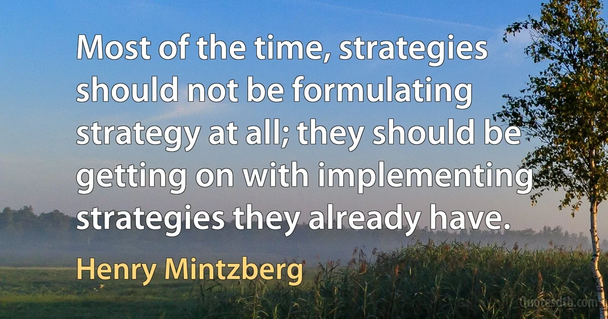 Most of the time, strategies should not be formulating strategy at all; they should be getting on with implementing strategies they already have. (Henry Mintzberg)