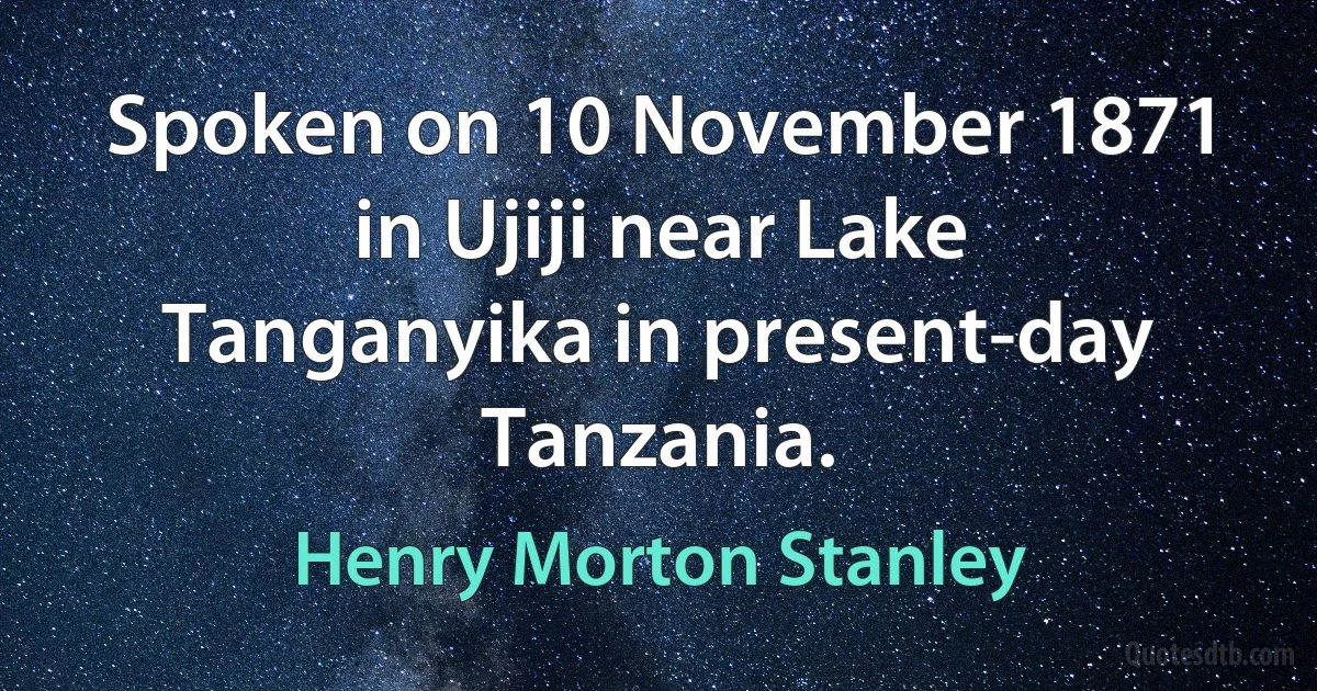 Spoken on 10 November 1871 in Ujiji near Lake Tanganyika in present-day Tanzania. (Henry Morton Stanley)