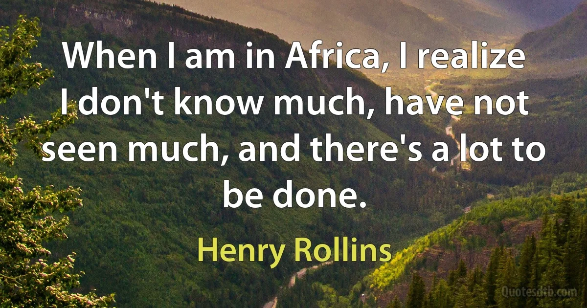 When I am in Africa, I realize I don't know much, have not seen much, and there's a lot to be done. (Henry Rollins)