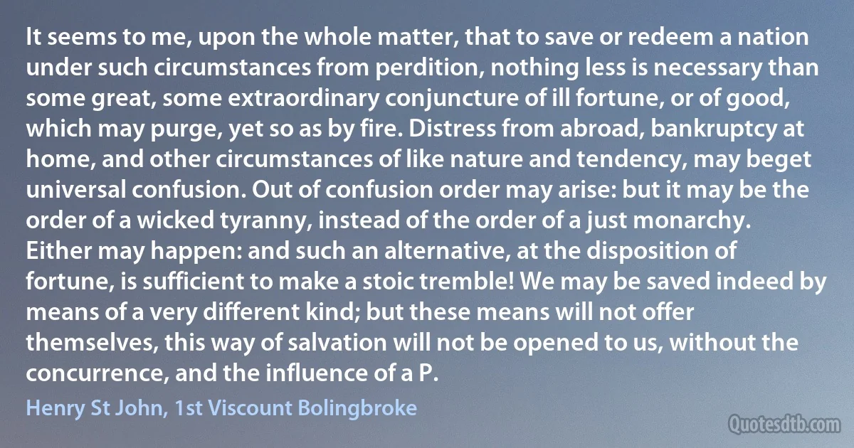 It seems to me, upon the whole matter, that to save or redeem a nation under such circumstances from perdition, nothing less is necessary than some great, some extraordinary conjuncture of ill fortune, or of good, which may purge, yet so as by fire. Distress from abroad, bankruptcy at home, and other circumstances of like nature and tendency, may beget universal confusion. Out of confusion order may arise: but it may be the order of a wicked tyranny, instead of the order of a just monarchy. Either may happen: and such an alternative, at the disposition of fortune, is sufficient to make a stoic tremble! We may be saved indeed by means of a very different kind; but these means will not offer themselves, this way of salvation will not be opened to us, without the concurrence, and the influence of a P. (Henry St John, 1st Viscount Bolingbroke)