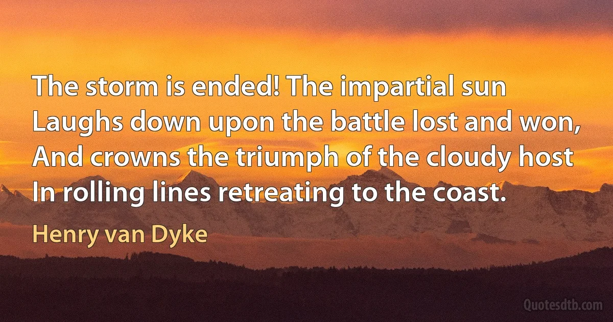 The storm is ended! The impartial sun
Laughs down upon the battle lost and won,
And crowns the triumph of the cloudy host
In rolling lines retreating to the coast. (Henry van Dyke)