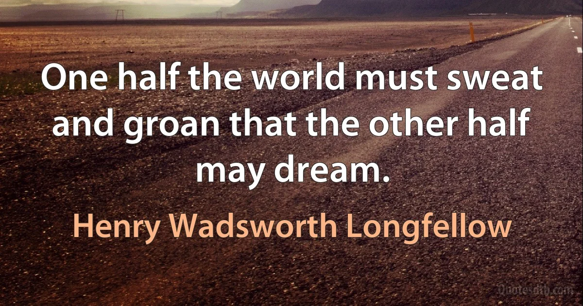 One half the world must sweat and groan that the other half may dream. (Henry Wadsworth Longfellow)