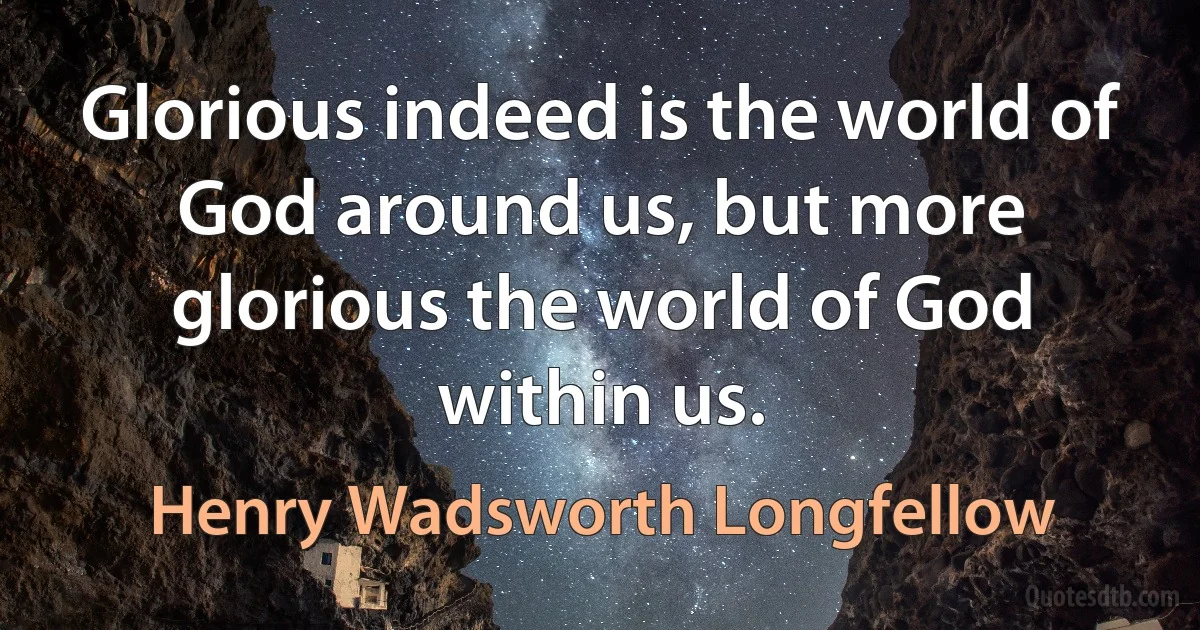 Glorious indeed is the world of God around us, but more glorious the world of God within us. (Henry Wadsworth Longfellow)