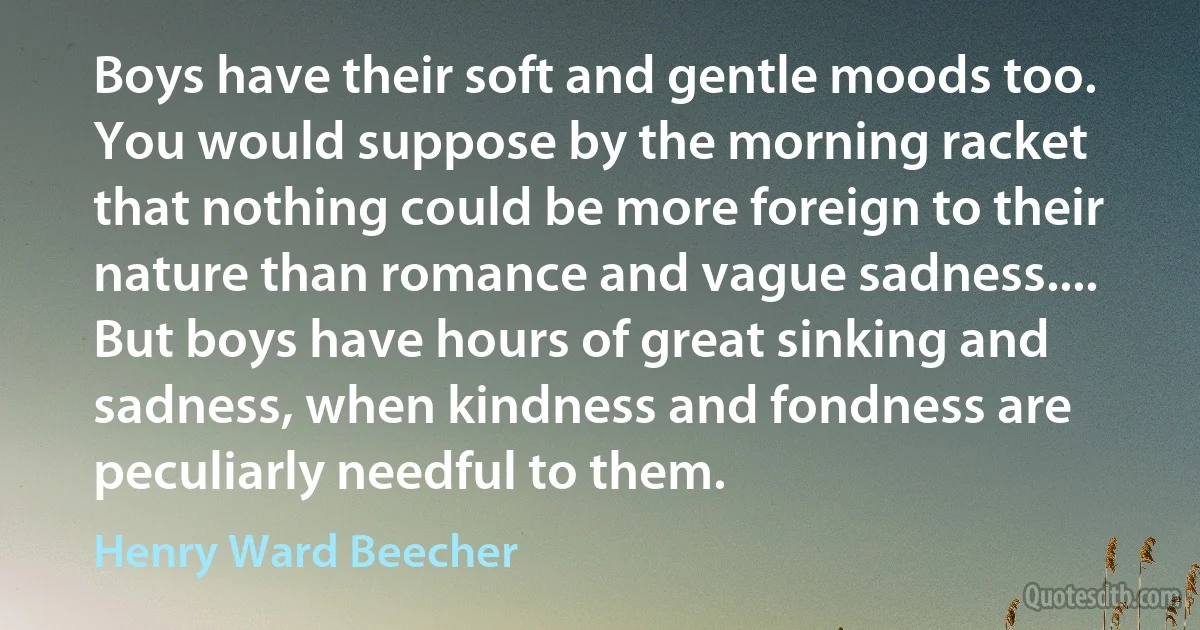 Boys have their soft and gentle moods too. You would suppose by the morning racket that nothing could be more foreign to their nature than romance and vague sadness.... But boys have hours of great sinking and sadness, when kindness and fondness are peculiarly needful to them. (Henry Ward Beecher)