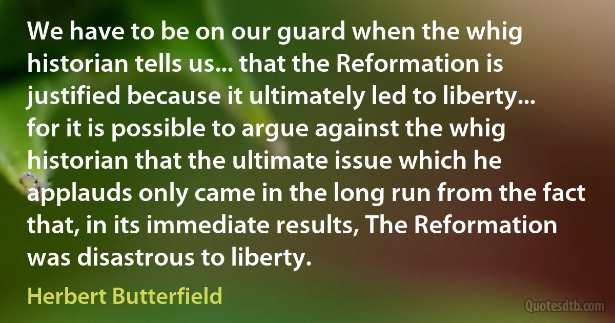 We have to be on our guard when the whig historian tells us... that the Reformation is justified because it ultimately led to liberty... for it is possible to argue against the whig historian that the ultimate issue which he applauds only came in the long run from the fact that, in its immediate results, The Reformation was disastrous to liberty. (Herbert Butterfield)