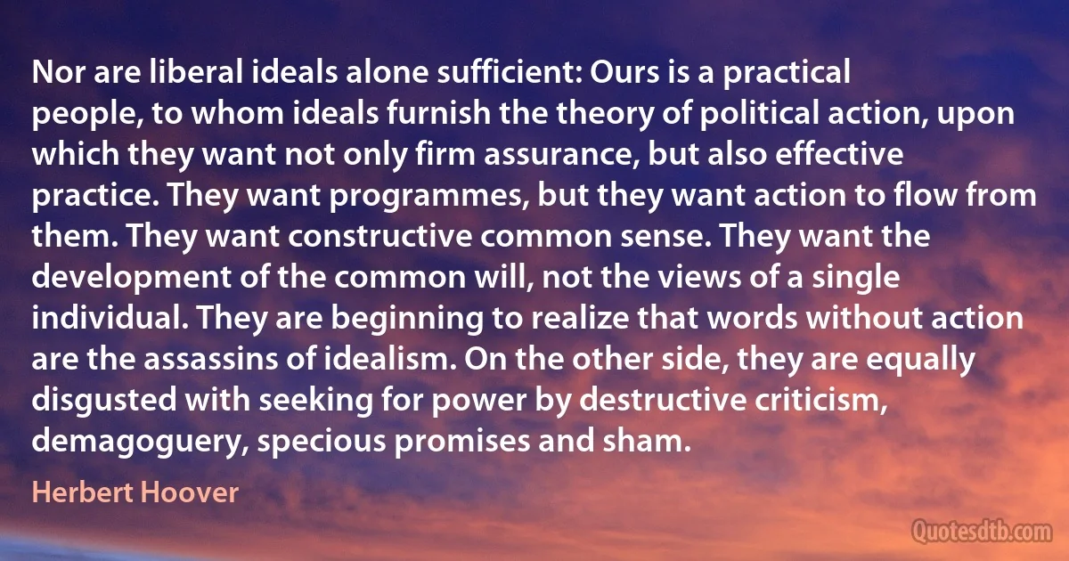 Nor are liberal ideals alone sufficient: Ours is a practical people, to whom ideals furnish the theory of political action, upon which they want not only firm assurance, but also effective practice. They want programmes, but they want action to flow from them. They want constructive common sense. They want the development of the common will, not the views of a single individual. They are beginning to realize that words without action are the assassins of idealism. On the other side, they are equally disgusted with seeking for power by destructive criticism, demagoguery, specious promises and sham. (Herbert Hoover)