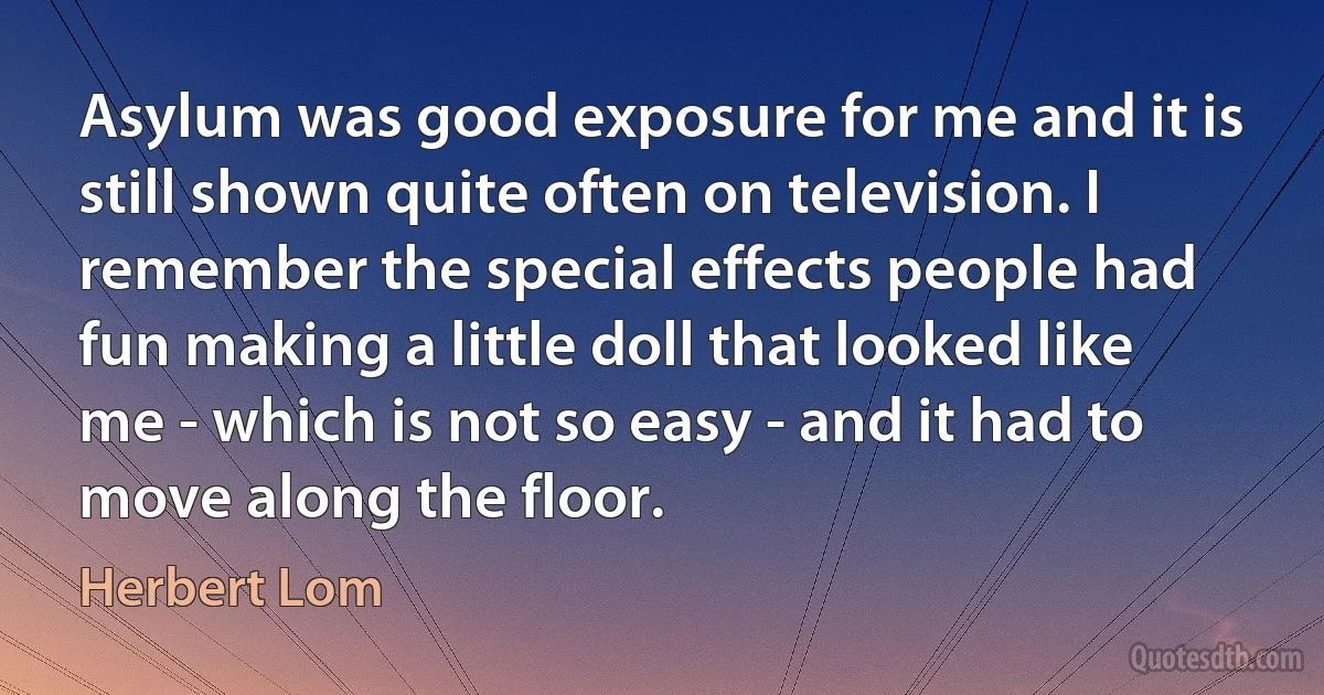 Asylum was good exposure for me and it is still shown quite often on television. I remember the special effects people had fun making a little doll that looked like me - which is not so easy - and it had to move along the floor. (Herbert Lom)