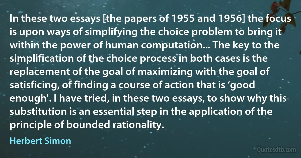 In these two essays [the papers of 1955 and 1956] the focus is upon ways of simplifying the choice problem to bring it within the power of human computation... The key to the simplification of the choice process in both cases is the replacement of the goal of maximizing with the goal of satisficing, of finding a course of action that is ‘good enough'. I have tried, in these two essays, to show why this substitution is an essential step in the application of the principle of bounded rationality. (Herbert Simon)