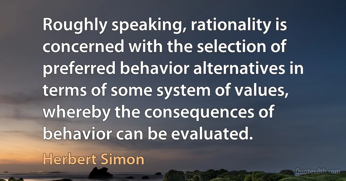 Roughly speaking, rationality is concerned with the selection of preferred behavior alternatives in terms of some system of values, whereby the consequences of behavior can be evaluated. (Herbert Simon)