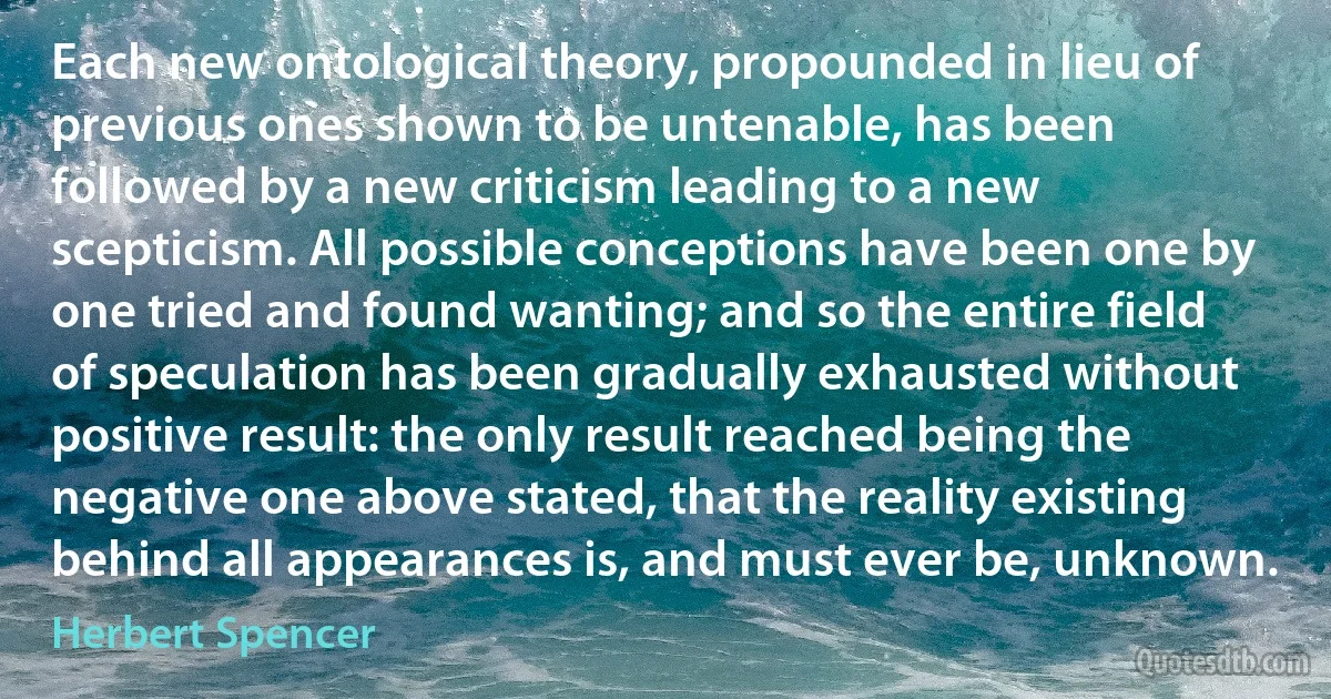 Each new ontological theory, propounded in lieu of previous ones shown to be untenable, has been followed by a new criticism leading to a new scepticism. All possible conceptions have been one by one tried and found wanting; and so the entire field of speculation has been gradually exhausted without positive result: the only result reached being the negative one above stated, that the reality existing behind all appearances is, and must ever be, unknown. (Herbert Spencer)