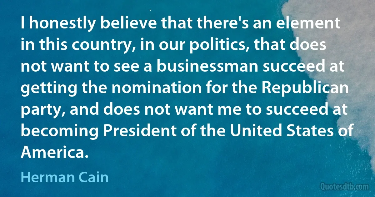 I honestly believe that there's an element in this country, in our politics, that does not want to see a businessman succeed at getting the nomination for the Republican party, and does not want me to succeed at becoming President of the United States of America. (Herman Cain)