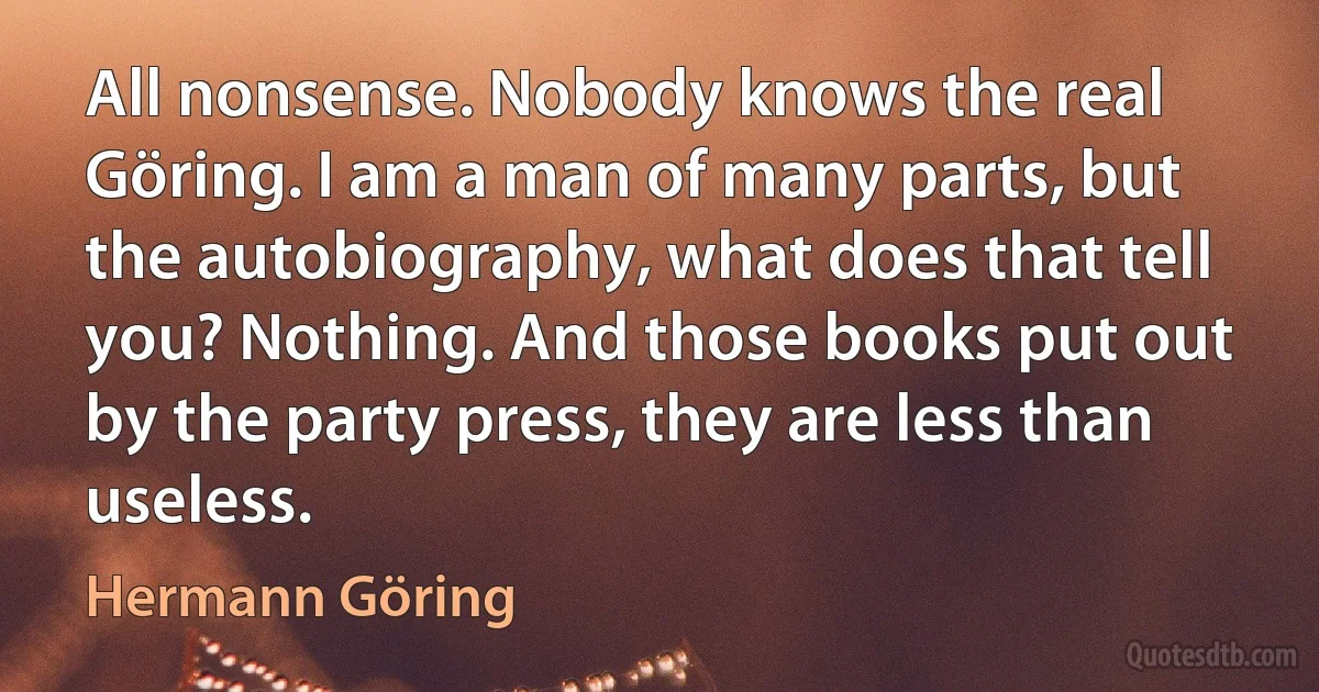 All nonsense. Nobody knows the real Göring. I am a man of many parts, but the autobiography, what does that tell you? Nothing. And those books put out by the party press, they are less than useless. (Hermann Göring)