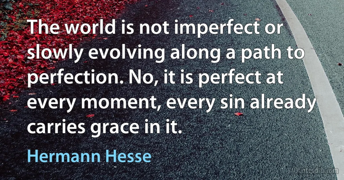 The world is not imperfect or slowly evolving along a path to perfection. No, it is perfect at every moment, every sin already carries grace in it. (Hermann Hesse)