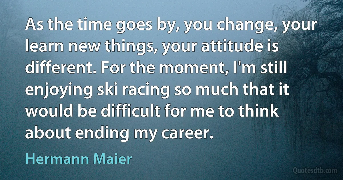 As the time goes by, you change, your learn new things, your attitude is different. For the moment, I'm still enjoying ski racing so much that it would be difficult for me to think about ending my career. (Hermann Maier)