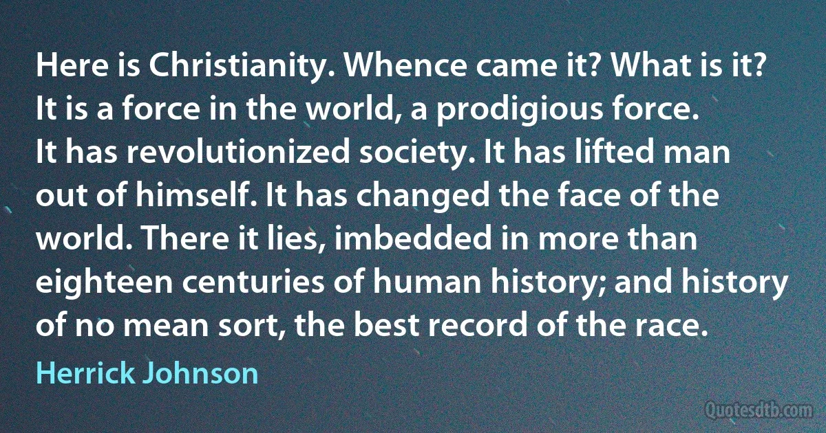 Here is Christianity. Whence came it? What is it? It is a force in the world, a prodigious force. It has revolutionized society. It has lifted man out of himself. It has changed the face of the world. There it lies, imbedded in more than eighteen centuries of human history; and history of no mean sort, the best record of the race. (Herrick Johnson)