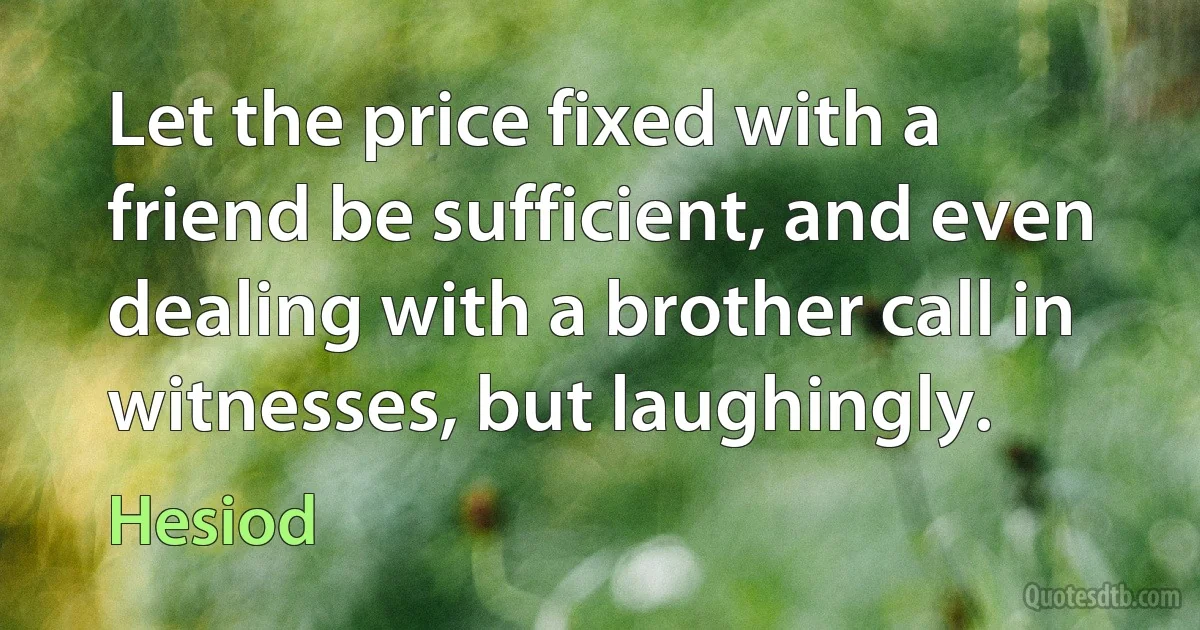 Let the price fixed with a friend be sufficient, and even dealing with a brother call in witnesses, but laughingly. (Hesiod)