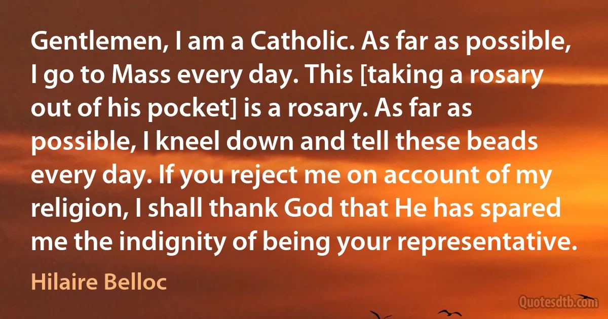 Gentlemen, I am a Catholic. As far as possible, I go to Mass every day. This [taking a rosary out of his pocket] is a rosary. As far as possible, I kneel down and tell these beads every day. If you reject me on account of my religion, I shall thank God that He has spared me the indignity of being your representative. (Hilaire Belloc)