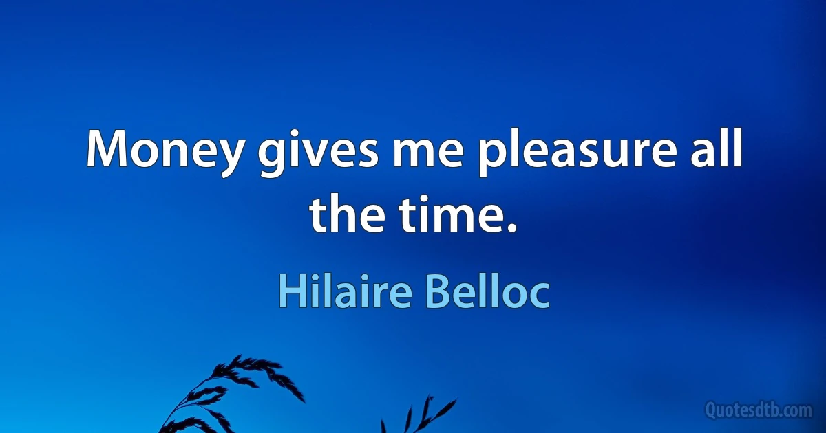 Money gives me pleasure all the time. (Hilaire Belloc)