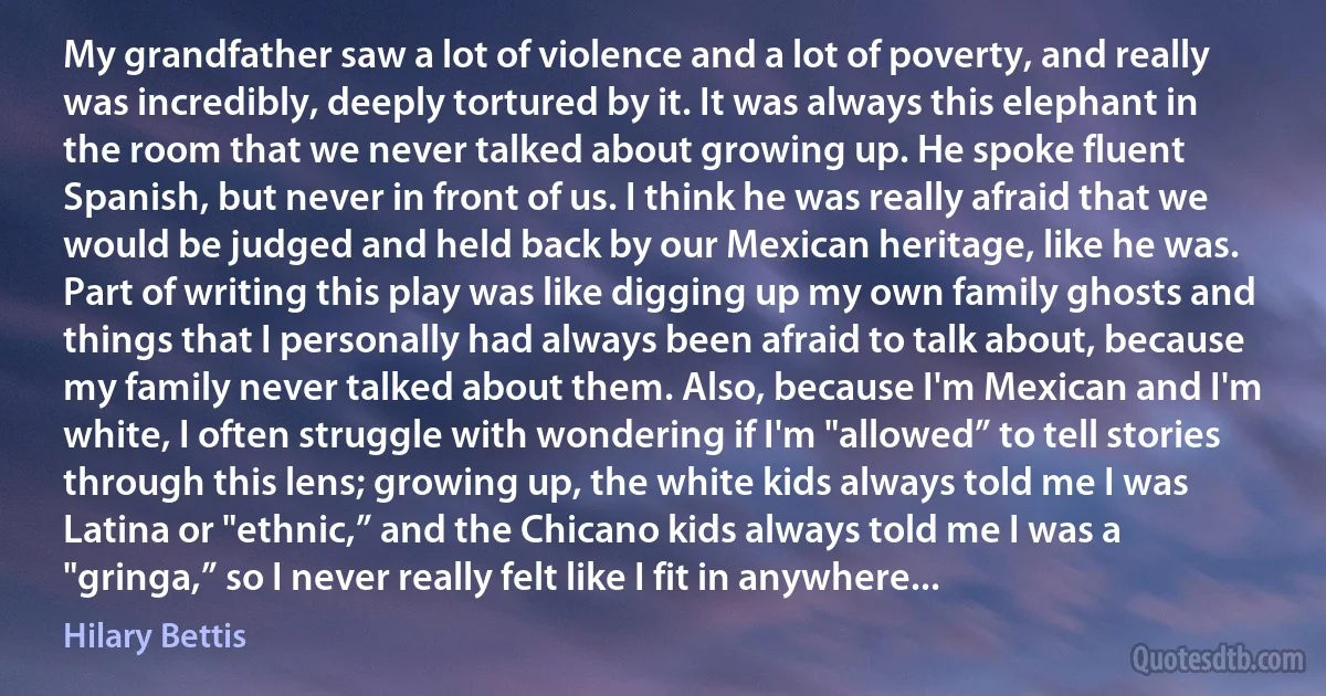 My grandfather saw a lot of violence and a lot of poverty, and really was incredibly, deeply tortured by it. It was always this elephant in the room that we never talked about growing up. He spoke fluent Spanish, but never in front of us. I think he was really afraid that we would be judged and held back by our Mexican heritage, like he was. Part of writing this play was like digging up my own family ghosts and things that I personally had always been afraid to talk about, because my family never talked about them. Also, because I'm Mexican and I'm white, I often struggle with wondering if I'm "allowed” to tell stories through this lens; growing up, the white kids always told me I was Latina or "ethnic,” and the Chicano kids always told me I was a "gringa,” so I never really felt like I fit in anywhere... (Hilary Bettis)