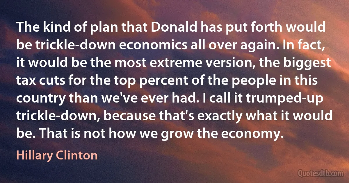 The kind of plan that Donald has put forth would be trickle-down economics all over again. In fact, it would be the most extreme version, the biggest tax cuts for the top percent of the people in this country than we've ever had. I call it trumped-up trickle-down, because that's exactly what it would be. That is not how we grow the economy. (Hillary Clinton)