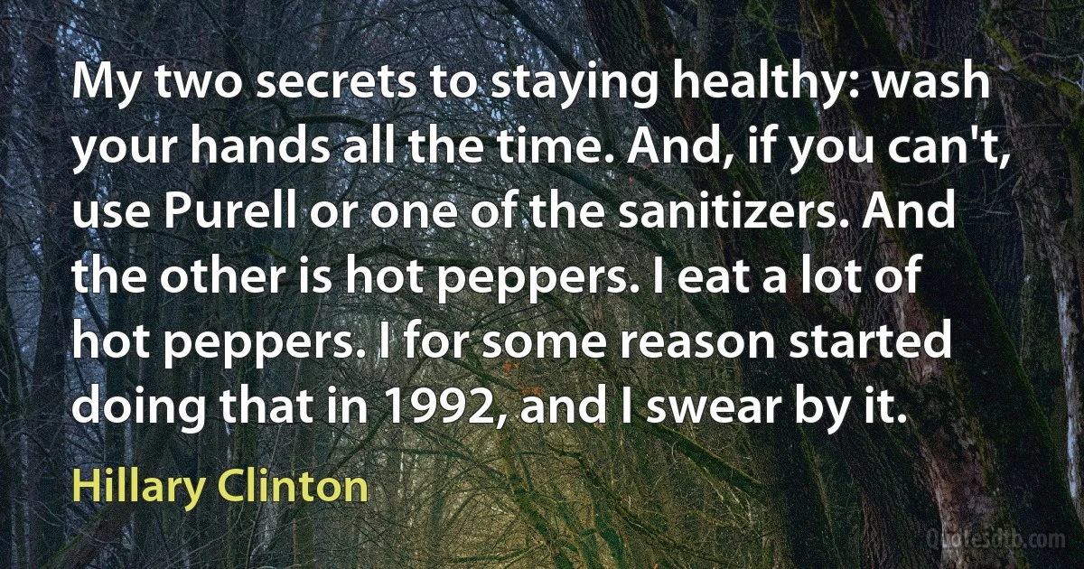 My two secrets to staying healthy: wash your hands all the time. And, if you can't, use Purell or one of the sanitizers. And the other is hot peppers. I eat a lot of hot peppers. I for some reason started doing that in 1992, and I swear by it. (Hillary Clinton)