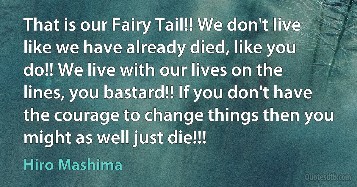 That is our Fairy Tail!! We don't live like we have already died, like you do!! We live with our lives on the lines, you bastard!! If you don't have the courage to change things then you might as well just die!!! (Hiro Mashima)