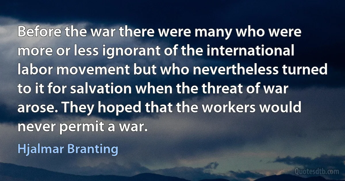 Before the war there were many who were more or less ignorant of the international labor movement but who nevertheless turned to it for salvation when the threat of war arose. They hoped that the workers would never permit a war. (Hjalmar Branting)